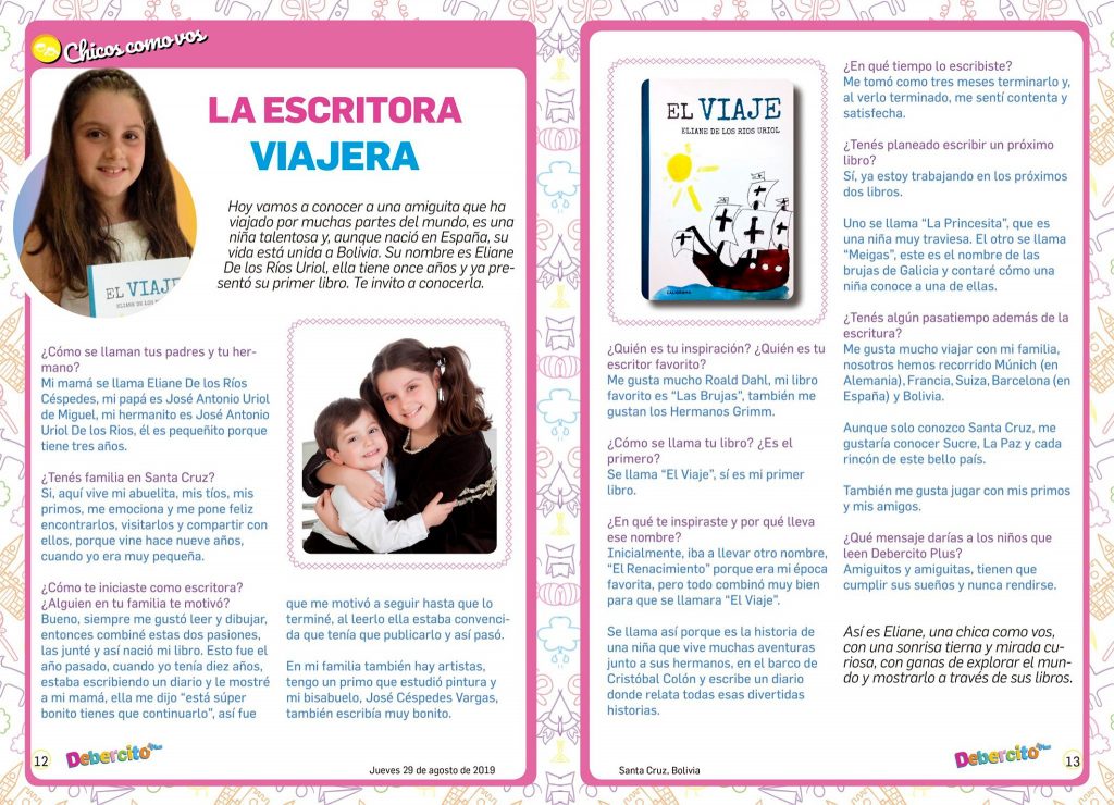 Entrevista sobre El Viaje de de Cristóbal Colón para niños. en el Debercito. Diario de Santa Cruz de la Sierra, Bolivia. Eliane presenta su libro el viaje, un cuento sobre cinco hermanos que se introducen en uno los tres barcos de Cristóbal Colón y llegan a la primera isla americana en la que desembarco Cristóbal Colón. Una fantástica aventura de acción, amistad y contacto con nuevas culturas. Un cuento ideal para leer a la hora de dormir u otras ocasiones. La escritora viajera.Hoy vamos a conocer a una amiguita que ha viajado por muchas partes del mundo, es una niña talentosa y, aunque nació en España, su vida está unidad a Bolivia. Su nombre es Eliane De Los Rios Uriol, ella tiene once años y ya presentó su primer libro. Te invito a conocerla.¿Cómo te iniciaste como escritora? ¿Alguien en tu familia te motivó?Bueno, siempre me gustó leer y dibujar, entonces combiné estas dos pasiones. Las junté y así nació mi libro. Esto fue el año pasado, cuando tenía diez años. Estaba escribiendo un diario y le mostré a mi mamá. Ella me dijo: “Está super bonito, tienes que continuarlo”. Así fue que me motivó a seguir hasta que lo terminé. Al leerlo, ella estaba convencida de que tenía que publicarlo. Y así pasó.En mi familia también hay artistas. Tengo un primo que estudió pintura y mi bisabuelo, Jorge Céspedes Vargas también escribía muy bonito.